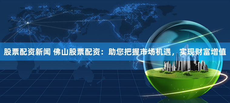 股票配资新闻 佛山股票配资：助您把握市场机遇，实现财富增值