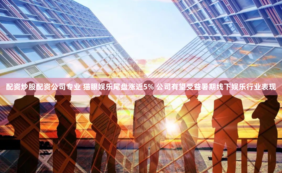 配资炒股配资公司专业 猫眼娱乐尾盘涨近5% 公司有望受益暑期线下娱乐行业表现