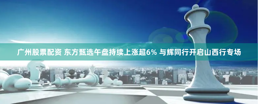 广州股票配资 东方甄选午盘持续上涨超6% 与辉同行开启山西行专场