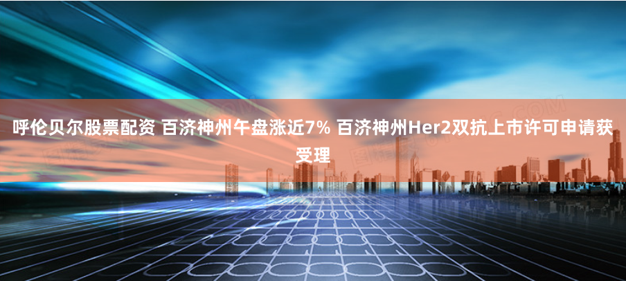 呼伦贝尔股票配资 百济神州午盘涨近7% 百济神州Her2双抗上市许可申请获受理