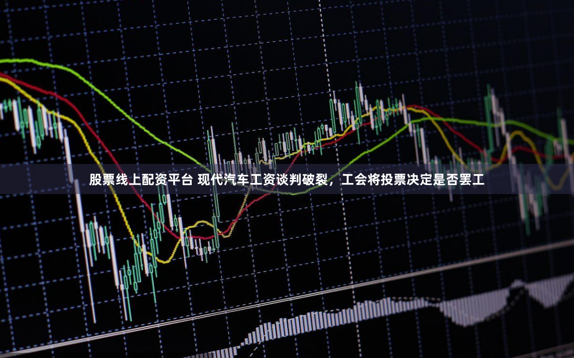 股票线上配资平台 现代汽车工资谈判破裂，工会将投票决定是否罢工