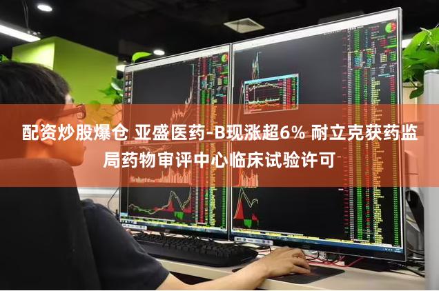 配资炒股爆仓 亚盛医药-B现涨超6% 耐立克获药监局药物审评中心临床试验许可